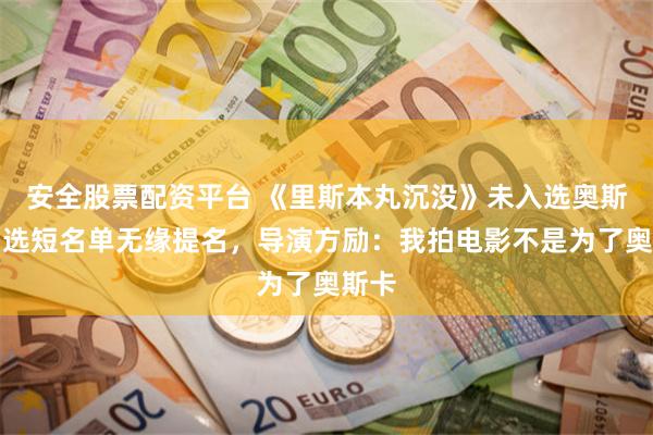 安全股票配资平台 《里斯本丸沉没》未入选奥斯卡初选短名单无缘提名，导演方励：我拍电影不是为了奥斯卡