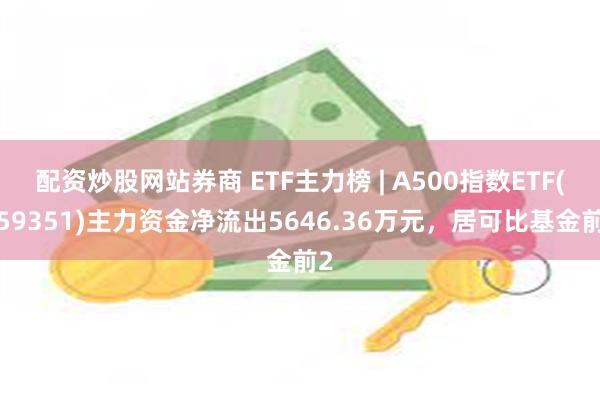 配资炒股网站券商 ETF主力榜 | A500指数ETF(159351)主力资金净流出5646.36万元，居可比基金前2