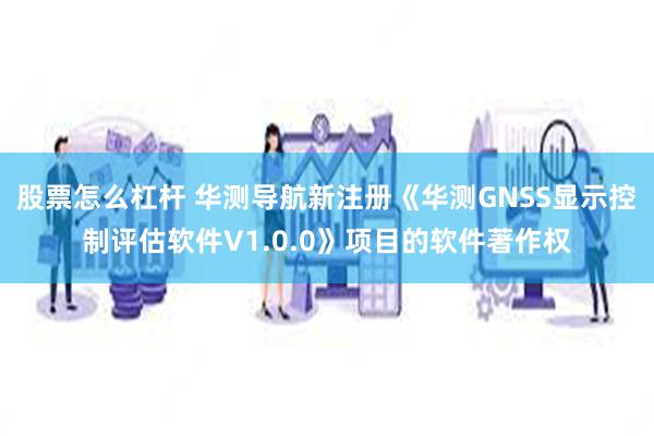 股票怎么杠杆 华测导航新注册《华测GNSS显示控制评估软件V1.0.0》项目的软件著作权