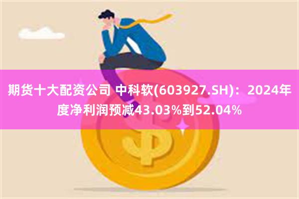 期货十大配资公司 中科软(603927.SH)：2024年度净利润预减43.03%到52.04%