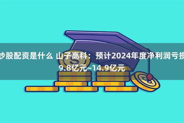 炒股配资是什么 山子高科：预计2024年度净利润亏损9.8亿元~14.9亿元