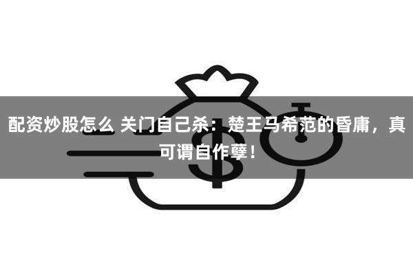 配资炒股怎么 关门自己杀：楚王马希范的昏庸，真可谓自作孽！