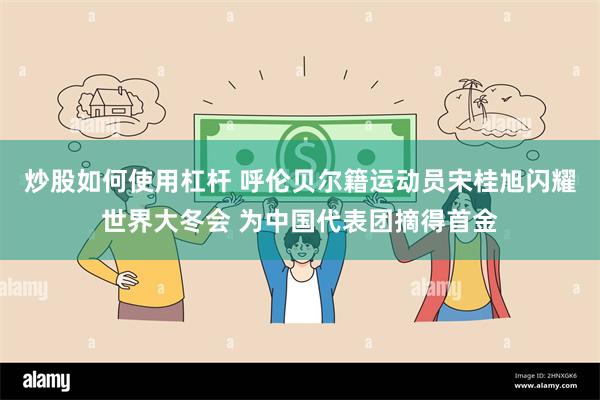 炒股如何使用杠杆 呼伦贝尔籍运动员宋桂旭闪耀世界大冬会 为中国代表团摘得首金