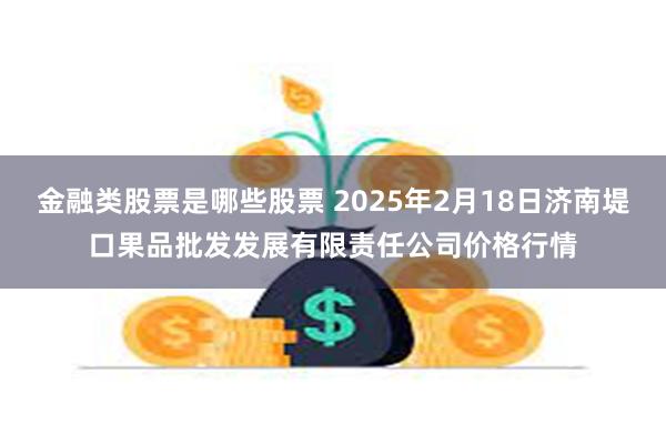 金融类股票是哪些股票 2025年2月18日济南堤口果品批发发展有限责任公司价格行情