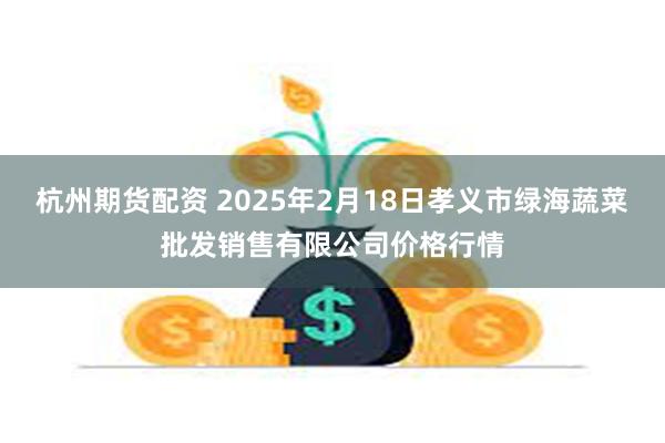 杭州期货配资 2025年2月18日孝义市绿海蔬菜批发销售有限公司价格行情