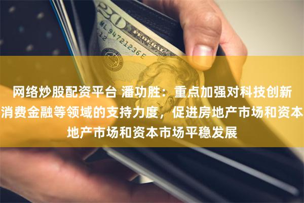 网络炒股配资平台 潘功胜：重点加强对科技创新、绿色金融、消费金融等领域的支持力度，促进房地产市场和资本市场平稳发展