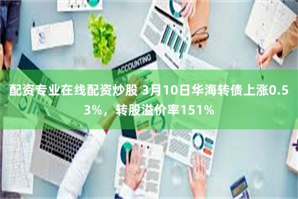 配资专业在线配资炒股 3月10日华海转债上涨0.53%，转股溢价率151%