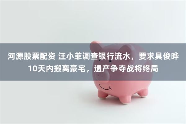 河源股票配资 汪小菲调查银行流水，要求具俊晔10天内搬离豪宅，遗产争夺战将终局